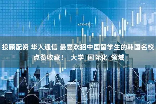 投顾配资 华人通信 最喜欢招中国留学生的韩国名校 点赞收藏！_大学_国际化_领域