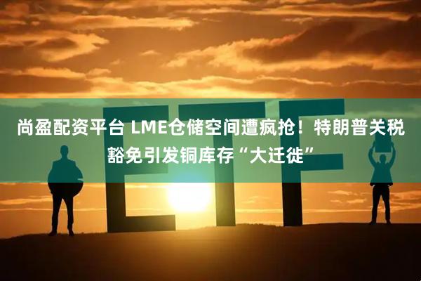 尚盈配资平台 LME仓储空间遭疯抢！特朗普关税豁免引发铜库存“大迁徙”