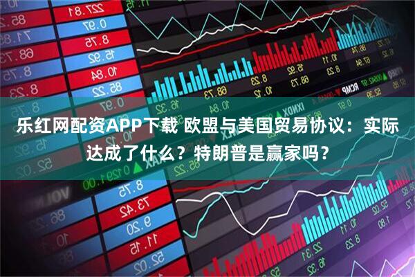 乐红网配资APP下载 欧盟与美国贸易协议：实际达成了什么？特朗普是赢家吗？