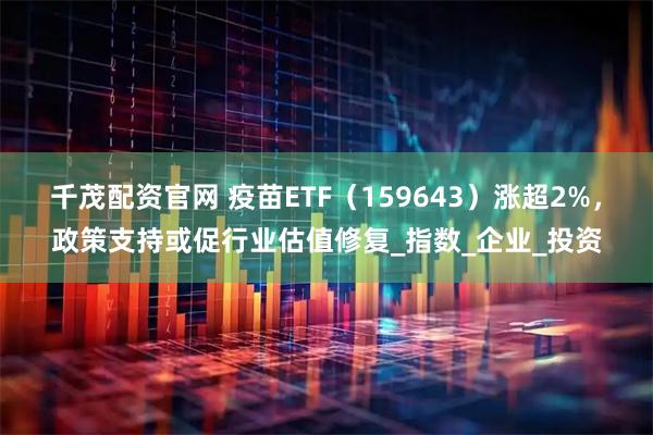 千茂配资官网 疫苗ETF（159643）涨超2%，政策支持或促行业估值修复_指数_企业_投资