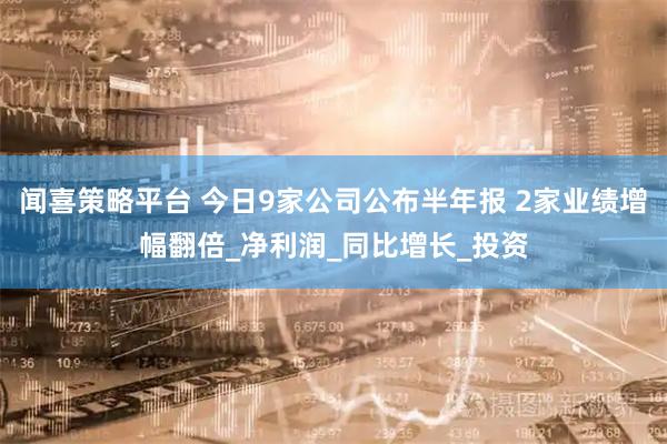 闻喜策略平台 今日9家公司公布半年报 2家业绩增幅翻倍_净利润_同比增长_投资