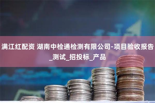 满江红配资 湖南中检通检测有限公司-项目验收报告_测试_招投标_产品