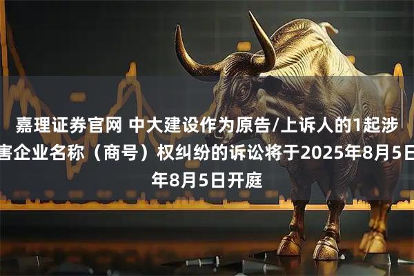 嘉理证券官网 中大建设作为原告/上诉人的1起涉及侵害企业名称（商号）权纠纷的诉讼将于2025年8月5日开庭