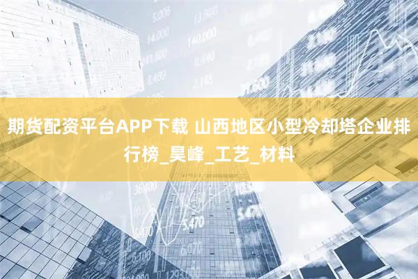 期货配资平台APP下载 山西地区小型冷却塔企业排行榜_昊峰_工艺_材料