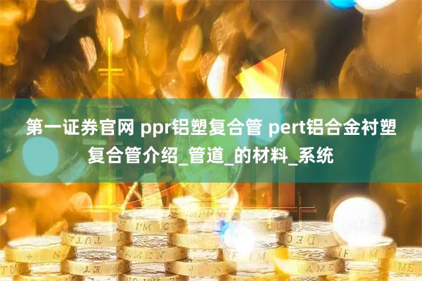 第一证券官网 ppr铝塑复合管 pert铝合金衬塑复合管介绍_管道_的材料_系统