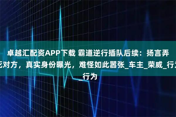 卓越汇配资APP下载 霸道逆行插队后续：扬言弄死对方，真实身份曝光，难怪如此嚣张_车主_荣威_行为