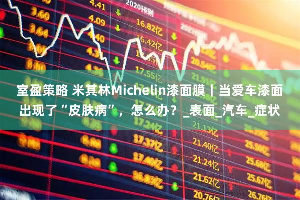 室盈策略 米其林Michelin漆面膜｜当爱车漆面出现了“皮肤病”，怎么办？_表面_汽车_症状