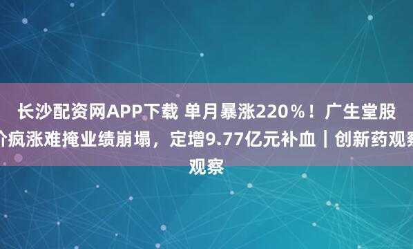 长沙配资网APP下载 单月暴涨220％！广生堂股价疯涨难掩业绩崩塌，定增9.77亿元补血｜创新药观察