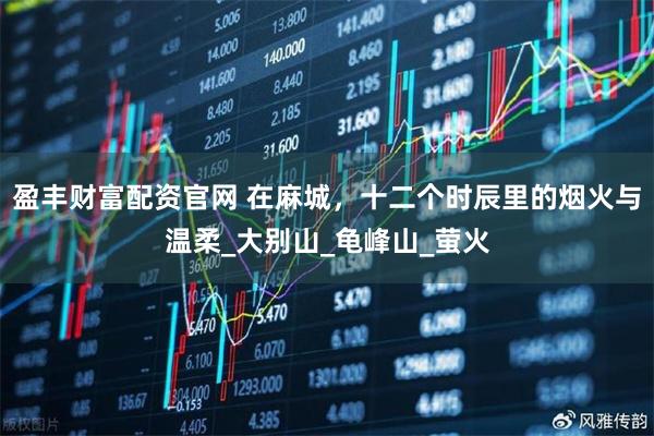 盈丰财富配资官网 在麻城，十二个时辰里的烟火与温柔_大别山_龟峰山_萤火