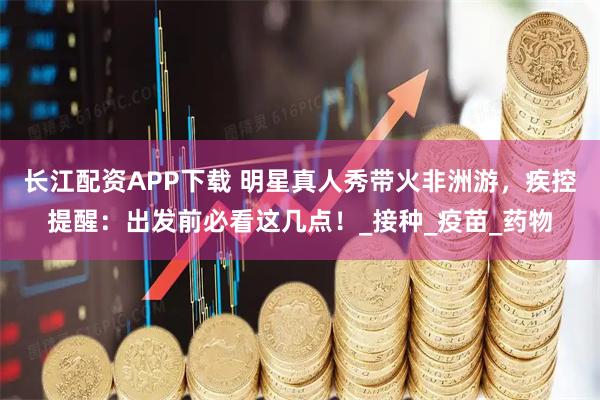 长江配资APP下载 明星真人秀带火非洲游，疾控提醒：出发前必看这几点！_接种_疫苗_药物