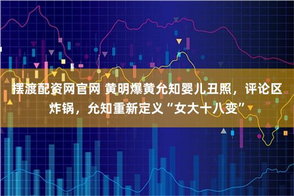 摆渡配资网官网 黄明爆黄允知婴儿丑照，评论区炸锅，允知重新定义“女大十八变”