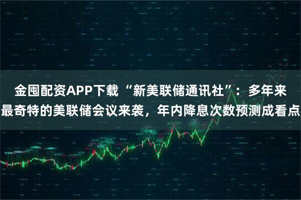 金囤配资APP下载 “新美联储通讯社”:多年来最奇特的美联储会议来袭,年内降息次数预测成看点