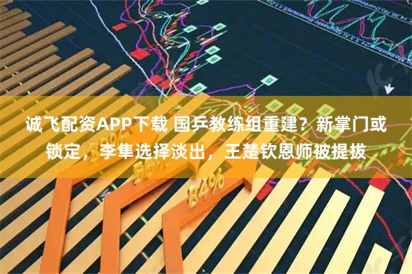 诚飞配资APP下载 国乒教练组重建?新掌门或锁定,李隼选择淡出,王楚钦恩师被提拔