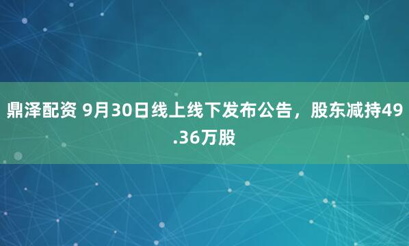 鼎泽配资 9月30日线上线下发布公告,股东减持49.36万股