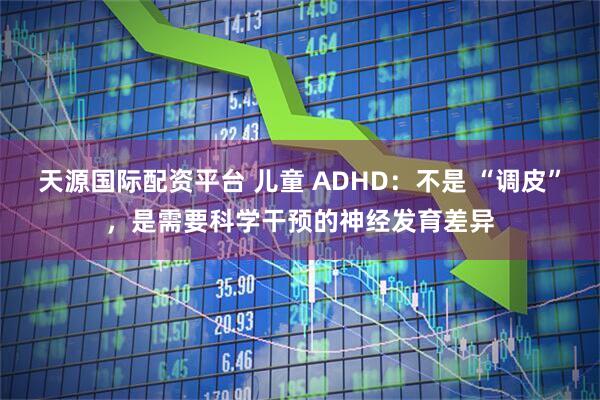 天源国际配资平台 儿童 ADHD:不是 “调皮”,是需要科学干预的神经发育差异