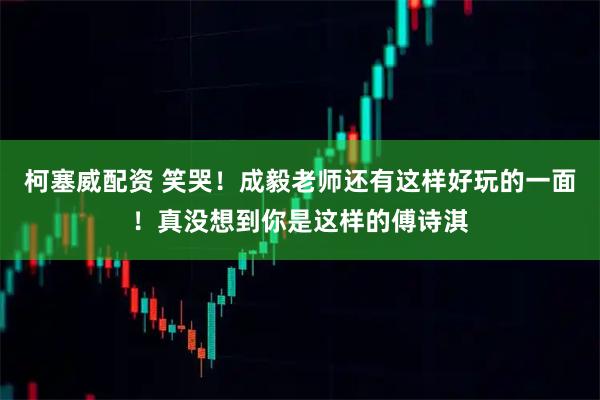 柯塞威配资 笑哭!成毅老师还有这样好玩的一面!真没想到你是这样的傅诗淇