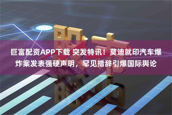 巨富配资APP下载 突发特讯！莫迪就印汽车爆炸案发表强硬声明，罕见措辞引爆国际舆论