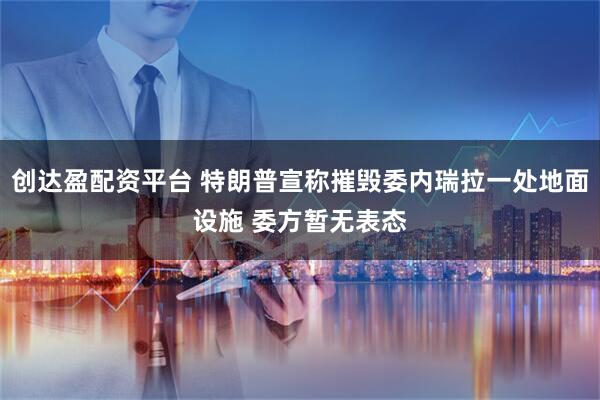 创达盈配资平台 特朗普宣称摧毁委内瑞拉一处地面设施 委方暂无表态