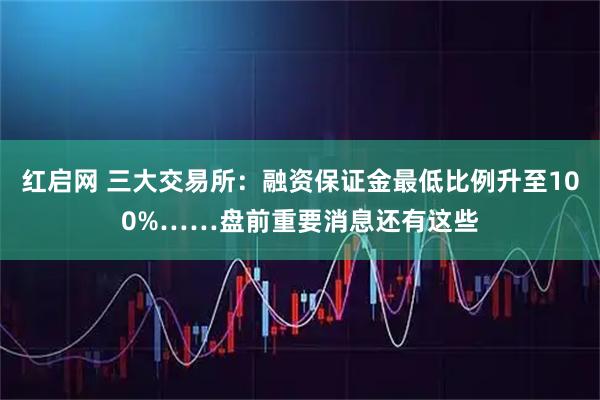 红启网 三大交易所：融资保证金最低比例升至100%……盘前重要消息还有这些
