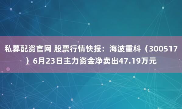 私募配资官网 股票行情快报：海波重科（300517）6月23日主力资金净卖出47.19万元
