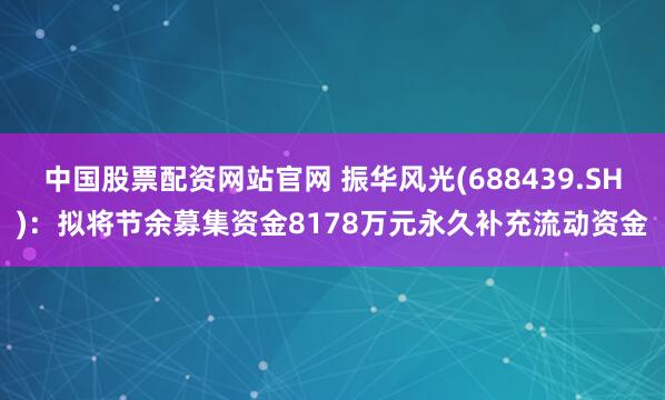 中国股票配资网站官网 振华风光(688439.SH)：拟将节余募集资金8178万元永久补充流动资金