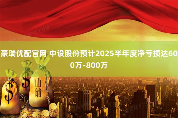 豪瑞优配官网 中设股份预计2025半年度净亏损达600万-800万