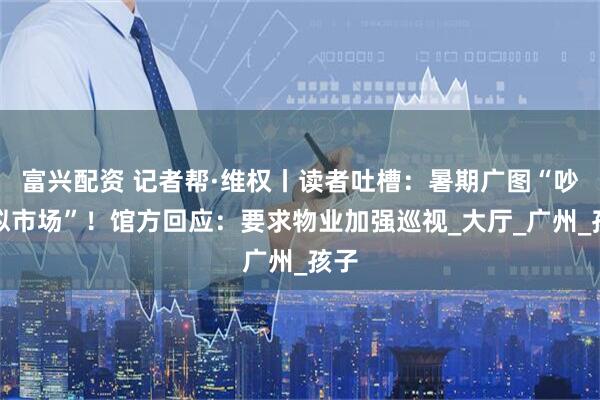 富兴配资 记者帮·维权丨读者吐槽:暑期广图“吵闹似市场”!馆方回应:要求物业加强巡视_大厅_广州_孩子