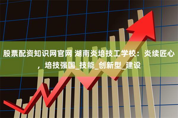 股票配资知识网官网 湖南炎培技工学校:炎续匠心,培技强国_技能_创新型_建设
