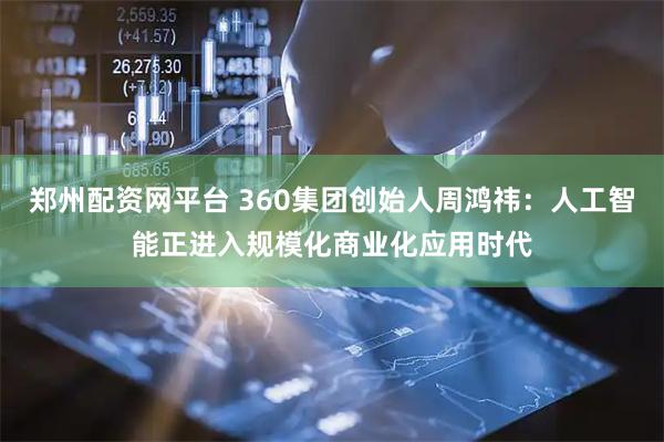 郑州配资网平台 360集团创始人周鸿祎:人工智能正进入规模化商业化应用时代